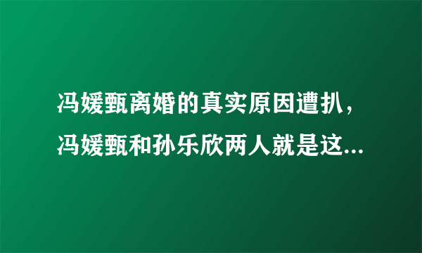 冯媛甄离婚的真实原因遭扒，冯媛甄和孙乐欣两人就是这样的-飞外网