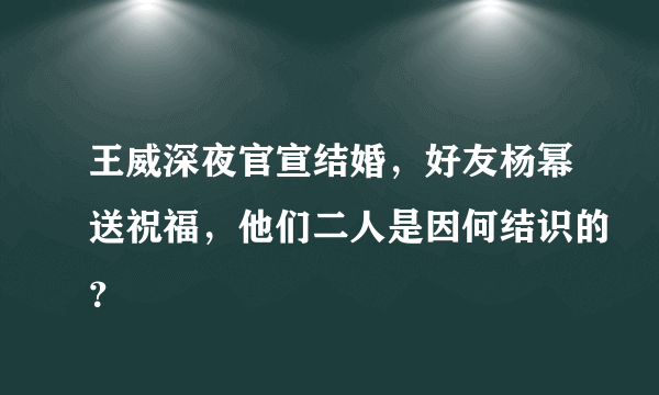 王威深夜官宣结婚，好友杨幂送祝福，他们二人是因何结识的？