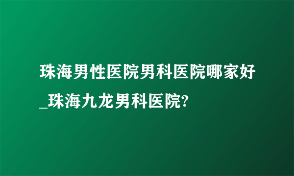 珠海男性医院男科医院哪家好_珠海九龙男科医院?