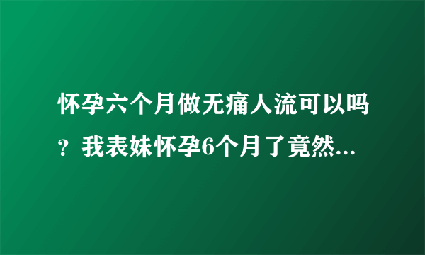 怀孕六个月做无痛人流可以吗？我表妹怀孕6个月了竟然还要去做...