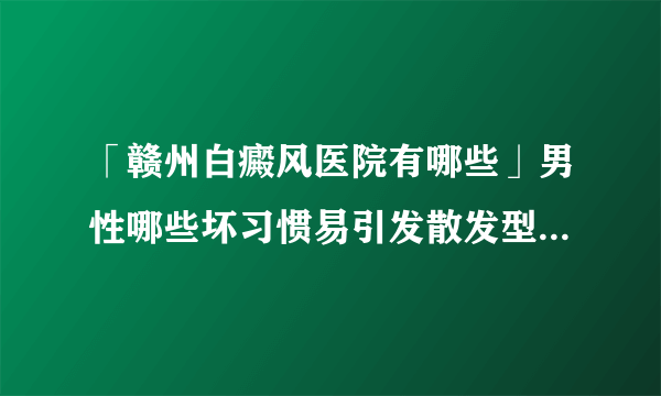 「赣州白癜风医院有哪些」男性哪些坏习惯易引发散发型白癜风？「近期速看」