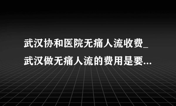 武汉协和医院无痛人流收费_武汉做无痛人流的费用是要多少钱【武汉仁爱医院汇聚名医】