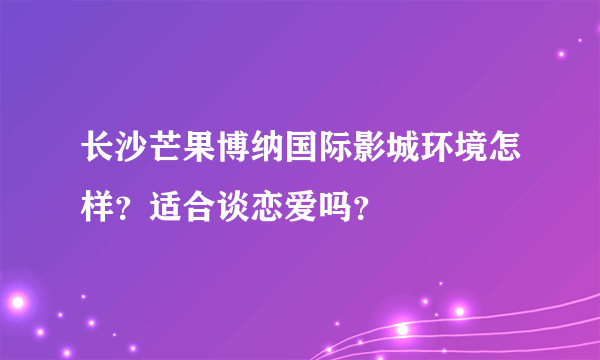 长沙芒果博纳国际影城环境怎样？适合谈恋爱吗？