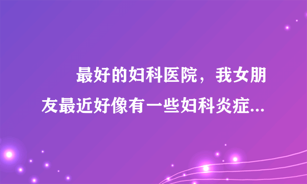 龍巖最好的妇科医院，我女朋友最近好像有一些妇科炎症...