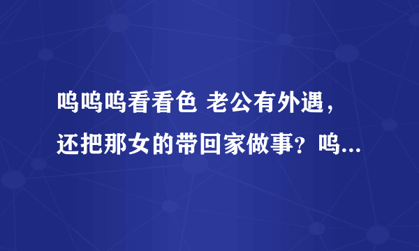 呜呜呜看看色 老公有外遇，还把那女的带回家做事？呜呜呜看看我该怎么办？