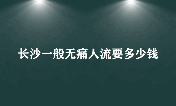 长沙一般无痛人流要多少钱