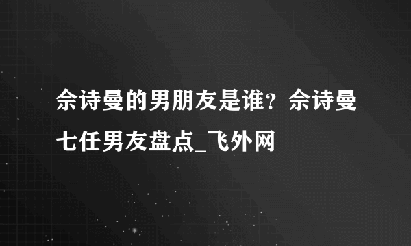 佘诗曼的男朋友是谁？佘诗曼七任男友盘点_飞外网