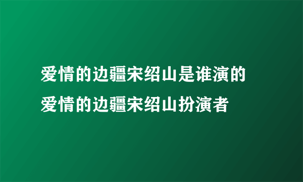 爱情的边疆宋绍山是谁演的 爱情的边疆宋绍山扮演者