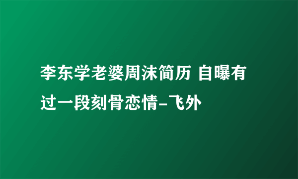 李东学老婆周沫简历 自曝有过一段刻骨恋情-飞外