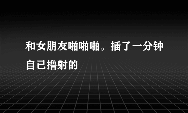 和女朋友啪啪啪。插了一分钟自己撸射的