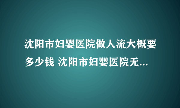 沈阳市妇婴医院做人流大概要多少钱 沈阳市妇婴医院无痛人流多少钱