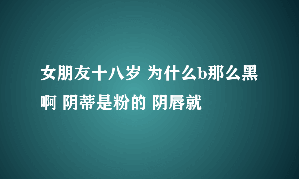 女朋友十八岁 为什么b那么黑啊 阴蒂是粉的 阴唇就