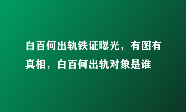 白百何出轨铁证曝光，有图有真相，白百何出轨对象是谁