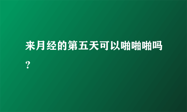 来月经的第五天可以啪啪啪吗？