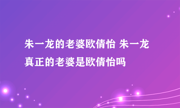 朱一龙的老婆欧倩怡 朱一龙真正的老婆是欧倩怡吗