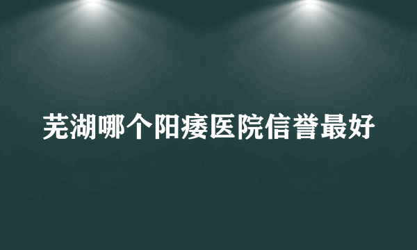 芜湖哪个阳痿医院信誉最好