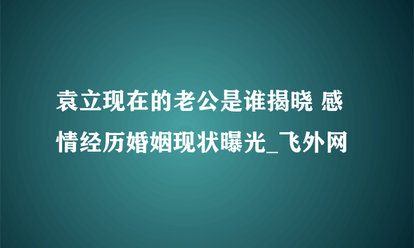 袁立现在的老公是谁揭晓 感情经历婚姻现状曝光_飞外网