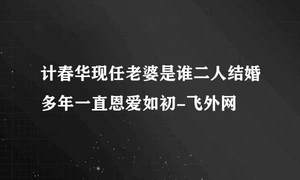 计春华现任老婆是谁二人结婚多年一直恩爱如初-飞外网