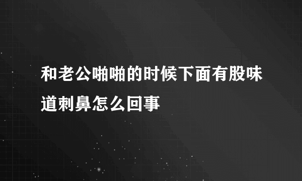 和老公啪啪的时候下面有股味道刺鼻怎么回事