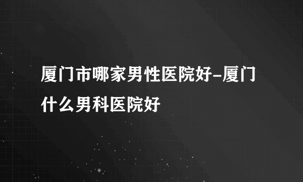 厦门市哪家男性医院好-厦门什么男科医院好