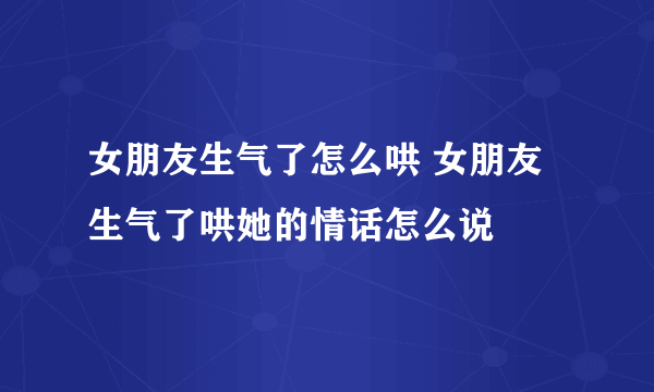 女朋友生气了怎么哄 女朋友生气了哄她的情话怎么说