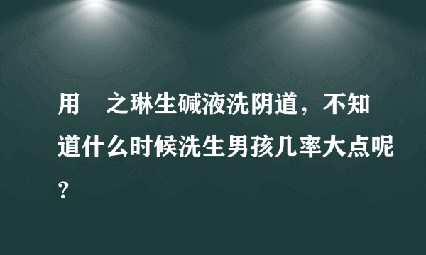 用焜之琳生碱液洗阴道，不知道什么时候洗生男孩几率大点呢？