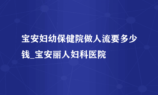 宝安妇幼保健院做人流要多少钱_宝安丽人妇科医院