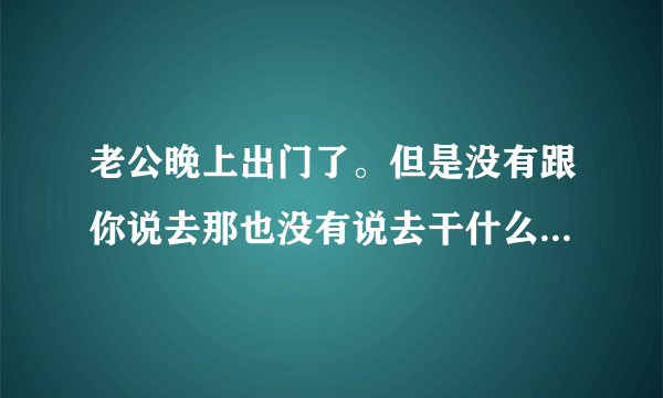 老公晚上出门了。但是没有跟你说去那也没有说去干什么。这是经常会发生的事情。请问你该怎么做。