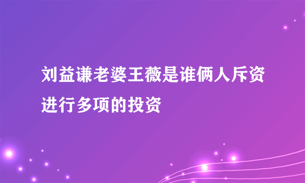 刘益谦老婆王薇是谁俩人斥资进行多项的投资