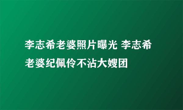 李志希老婆照片曝光 李志希老婆纪佩伶不沾大嫂团