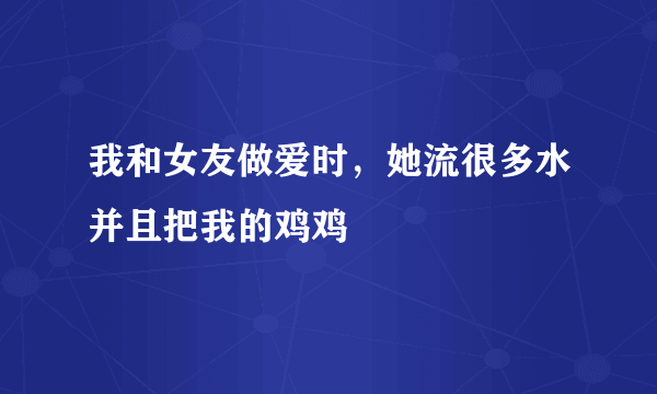 我和女友做爱时，她流很多水并且把我的鸡鸡