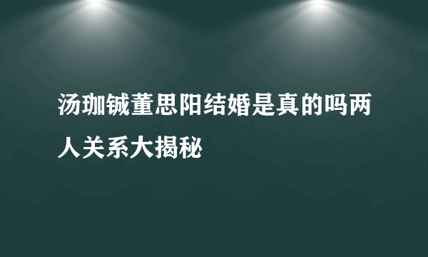 汤珈铖董思阳结婚是真的吗两人关系大揭秘