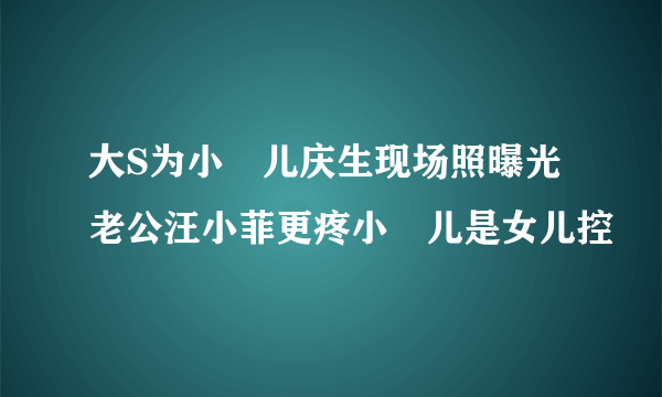 大S为小玥儿庆生现场照曝光老公汪小菲更疼小玥儿是女儿控