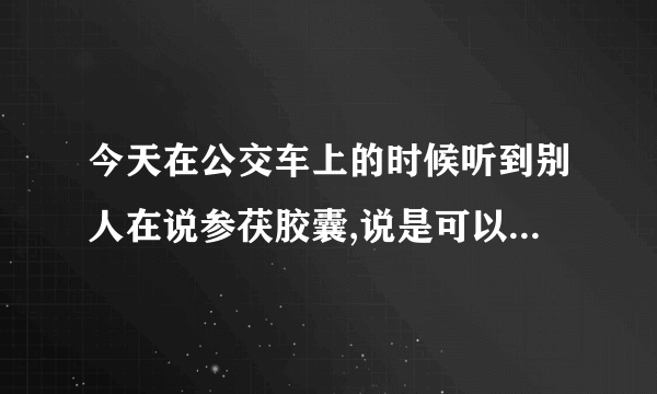 今天在公交车上的时候听到别人在说参茯胶囊,说是可以增加性功能的