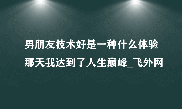 男朋友技术好是一种什么体验那天我达到了人生巅峰_飞外网