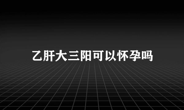 乙肝大三阳可以怀孕吗