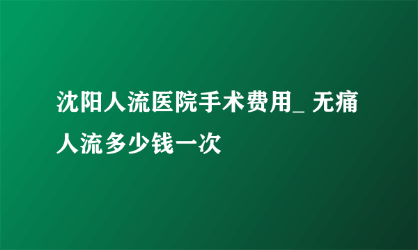 沈阳人流医院手术费用_ 无痛人流多少钱一次