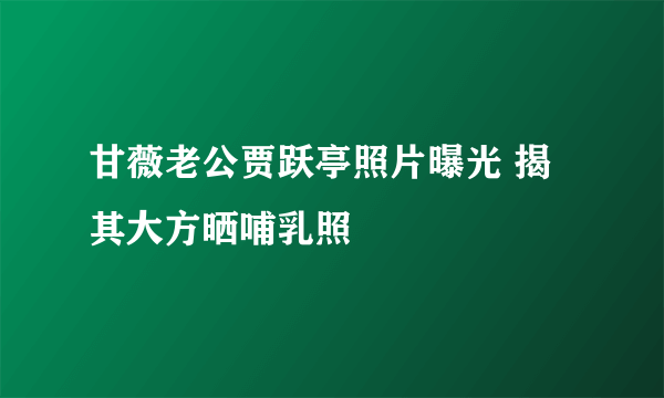 甘薇老公贾跃亭照片曝光 揭其大方晒哺乳照