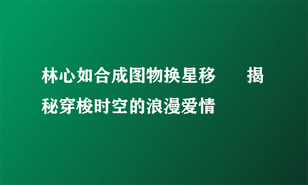 林心如合成图物换星移      揭秘穿梭时空的浪漫爱情