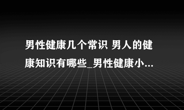 男性健康几个常识 男人的健康知识有哪些_男性健康小常识有哪些