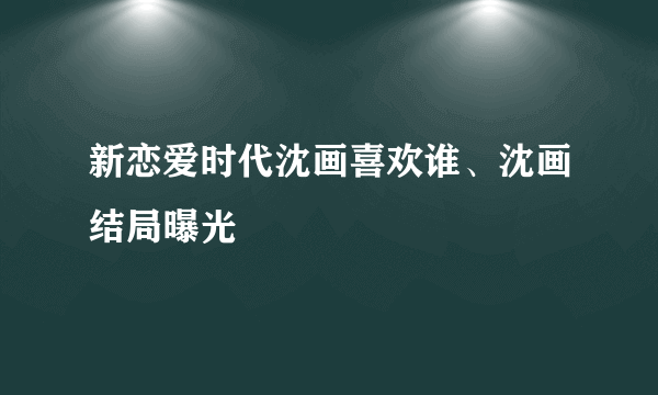 新恋爱时代沈画喜欢谁、沈画结局曝光