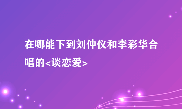 在哪能下到刘仲仪和李彩华合唱的<谈恋爱>