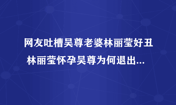 网友吐槽吴尊老婆林丽莹好丑 林丽莹怀孕吴尊为何退出娱乐圈_飞外网