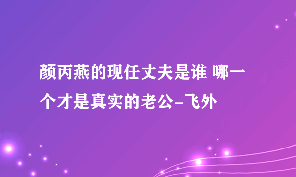 颜丙燕的现任丈夫是谁 哪一个才是真实的老公-飞外