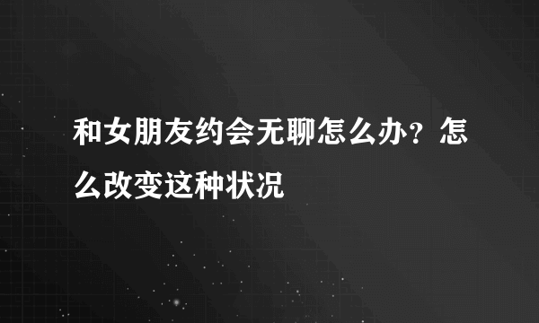 和女朋友约会无聊怎么办？怎么改变这种状况