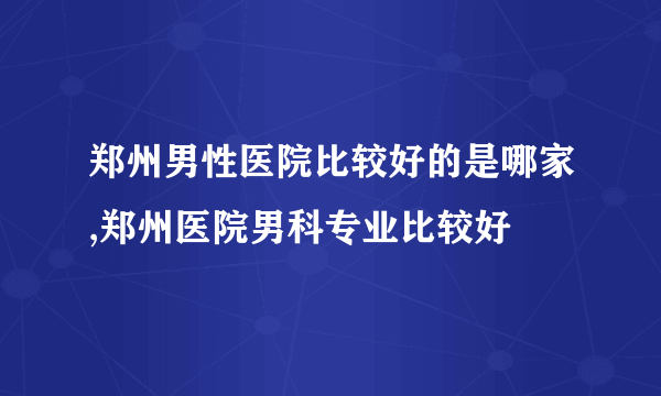 郑州男性医院比较好的是哪家,郑州医院男科专业比较好