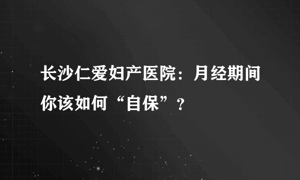 长沙仁爱妇产医院：月经期间你该如何“自保”？