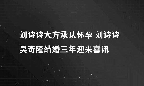 刘诗诗大方承认怀孕 刘诗诗吴奇隆结婚三年迎来喜讯