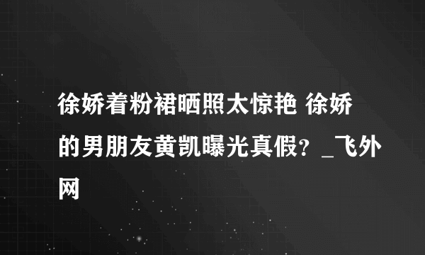 徐娇着粉裙晒照太惊艳 徐娇的男朋友黄凯曝光真假？_飞外网