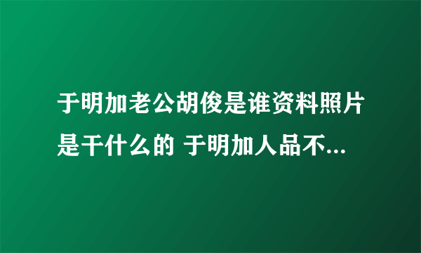 于明加老公胡俊是谁资料照片是干什么的 于明加人品不好欺负新人